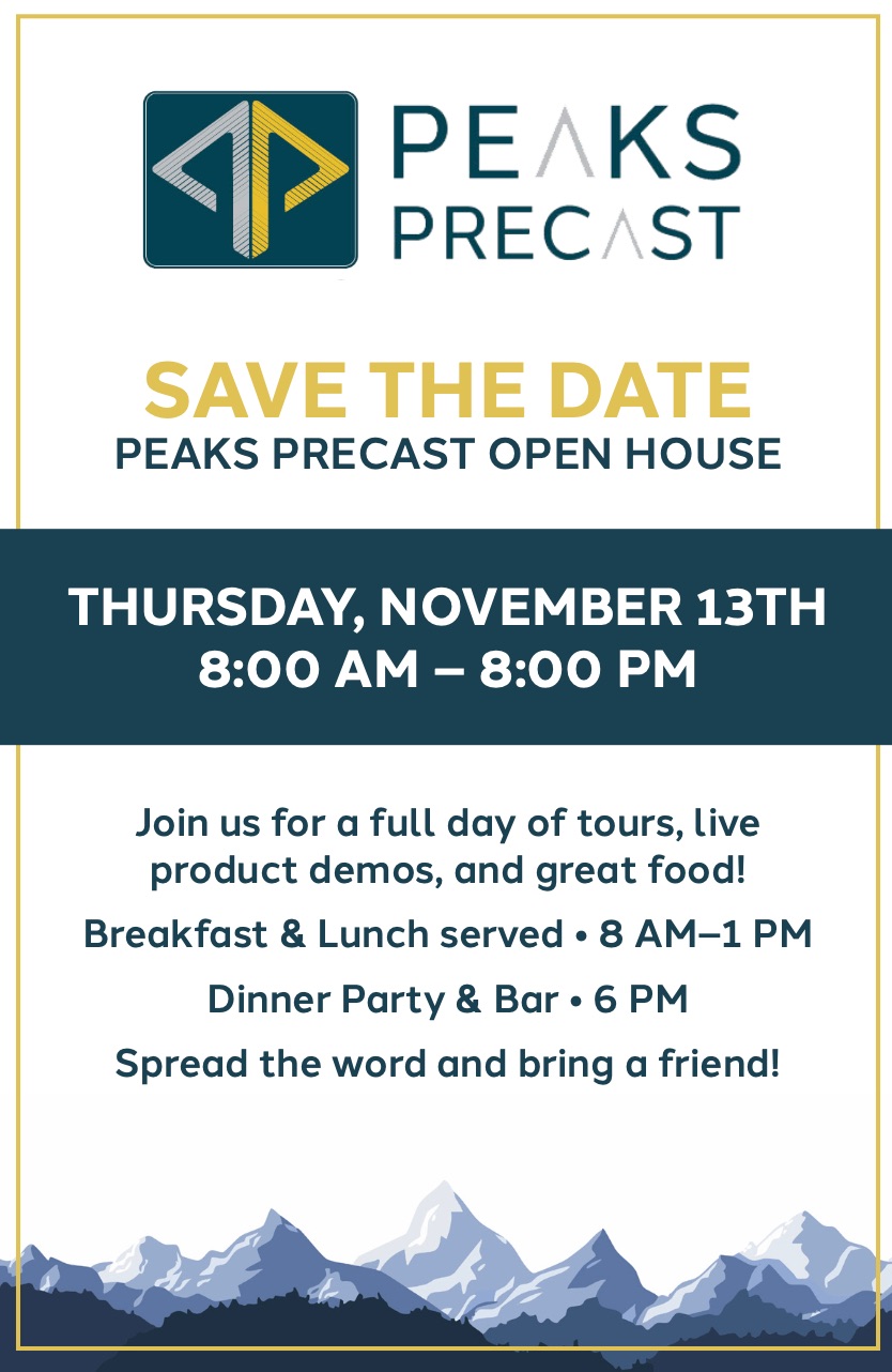 SAVE THE DATE<br />
PEAKS PRECAST OPEN HOUSE<br />
THURSDAY, NOVEMBER 13TH<br />
8:00 AM – 8:00 PM<br />
Join us for a full day of tours, live<br />
product demos, and great food!<br />
Breakfast & Lunch served • 8 AM–1 PM<br />
Dinner Party & Bar • 6 PM<br />
Spread the word and bring a friend!